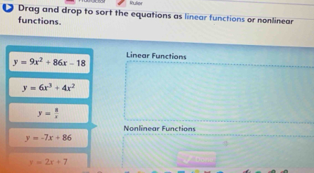 Ruler 
● Drag and drop to sort the equations as linear functions or nonlinear 
functions. 
Linear Functions
y=9x^2+86x-18
y=6x^3+4x^2
y= 8/x 
Nonlinear Functions
y=-7x+86
y=2x+7