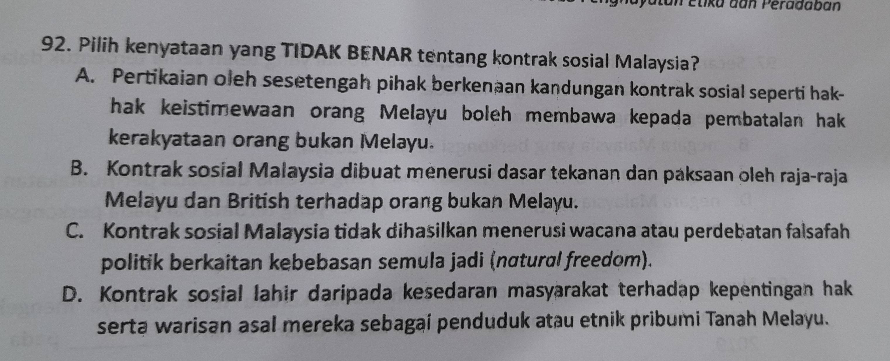 an Élika dan Péradaban
92. Pilih kenyataan yang TIDAK BENAR tentang kontrak sosial Malaysia?
A. Pertikaian oleh sesetengah pihak berkenaan kandungan kontrak sosial seperti hak-
hak keistimewaan orang Melayu boleh membawa kepada pembatalan hak
kerakyataan orang bukan Melayu.
B. Kontrak sosial Malaysia dibuat menerusi dasar tekanan dan paksaan oleh raja-raja
Melayu dan British terhadap orang bukan Melayu.
C. Kontrak sosial Malaysia tidak dihasilkan menerusi wacana atau perdebatan falsafah
politik berkaitan kebebasan semula jadi (nɑtural freedom).
D. Kontrak sosial lahir daripada kesedaran masyarakat terhadap kepentingan hak
serta warisan asal mereka sebagai penduduk atau etnik pribumi Tanah Melayu.