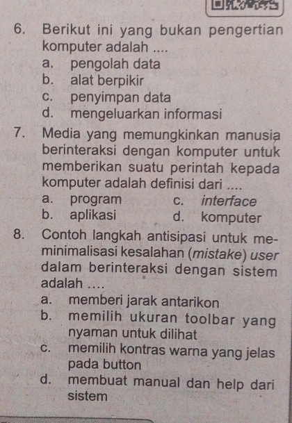 Berikut ini yang bukan pengertian
komputer adalah ....
a. pengolah data
b. alat berpikir
c. penyimpan data
d. mengeluarkan informasi
7. Media yang memungkinkan manusia
berinteraksi dengan komputer untuk
memberikan suatu perintah kepada
komputer adalah definisi dari ....
a. program c. interface
b. aplikasi d. komputer
8. Contoh langkah antisipasi untuk me-
minimalisasi kesalahan (mistake) user
dalam berinteraksi dengan sistem
adalah ....
a. memberi jarak antarikon
b. memilih ukuran toolbar yang
nyaman untuk dilihat
c. memilih kontras warna yang jelas
pada button
d. membuat manual dan help dari
sistem