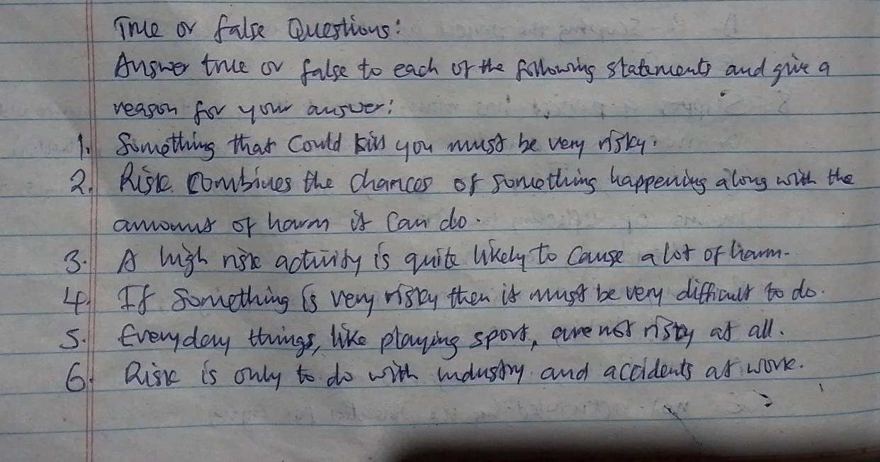 True or fale Questions: 
Angwer true or false to each or the following statencents and give a 
reason for your ansver! 
l Something that Could kis you must be very nisky. 
2. Risc combives the chancep of something happening along with the 
amowus or harm is Can do. 
3. A high not activity is quite likely to cause a lot or liawm. 
4. If something is very visty then is must be very difficult to do. 
5. Everyday things, like playing sport, aure nor risty ot all. 
6f Risk is only to do with mnonstry and accidents as work.