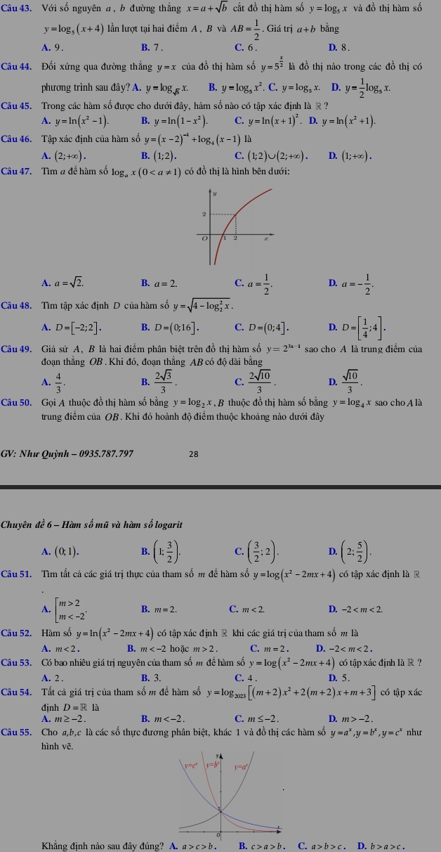 Với số nguyên a , b đường thắng x=a+sqrt(b) cắt đồ thị hàm số y=log _5x và đồ thị hàm số
y=log _5(x+4) ln lượt tại hai điểm A , B và AB= 1/2 . Giá trị a+b bằng
A. 9 . B. 7 . C. 6 . D. 8 .
Câu 44. Đối xứng qua đường thẳng y=x của đồ thị hàm số y=5^(frac x)2 là đồ thị nào trong các đồ thị có
phương trình sau đây? A y=log _sqrt(5)x. B. y=log _5x^2. C. y=log _5x. D. y= 1/2 log _5x.
Câu 45. Trong các hàm số được cho dưới đây, hàm số nào có tập xác định là R ?
A. y=ln (x^2-1). B. y=ln (1-x^2). C. y=ln (x+1)^2. D. y=ln (x^2+1).
Câu 46. Tập xác định của hàm số y=(x-2)^-1+log _4(x-1)
A. (2;+∈fty ). B. (1;2). C. (1;2)∪ (2;+∈fty ). D. (1;+∈fty ).
Câu 47. Tìm # để hàm số log _ax(0 có đồ thị là hình bên dưới:
A. a=sqrt(2). B. a=2. C. a= 1/2 . D. a=- 1/2 .
Câu 48. Tìm tập xác định D của hàm số y=sqrt (4-log _2)^2x.
A. D=[-2;2]. B. D=(0;16]. C. D=(0;4]. D. D=[ 1/4 ;4].
Câu 49. Giả sử A, B là hai điểm phân biệt trên đồ thị hàm số y=2^(3x-1) sao cho A là trung điểm của
đoạn thẳng OB . Khi đó, đoạn thẳng AB có độ dài bằng
A.  4/3 .  2sqrt(3)/3 . C.  2sqrt(10)/3 . D.  sqrt(10)/3 .
B.
Câu 50. Gọi A thuộc đồ thị hàm số bằng y=log _2x *, B thuộc đồ thị hàm số bằng y=log _4x sao cho A là
trung điểm của OB . Khi đó hoành độ điểm thuộc khoảng nào dưới đây
GV: Như Quỳnh - 0935.787.797 28
Chuyên đề 6 - Hàm số mũ và hàm số logarit
A. (0;1). B. (1; 3/2 ). C. ( 3/2 ;2). D. (2; 5/2 ).
Câu 51. Tìm tất cả các giá trị thực của tham số m đề hàm số y=log (x^2-2mx+4) có tập xác định là R
A. beginbmatrix m>2 m B. m=2. C. m<2</tex> D. -2
Câu 52. Hàm số y=ln (x^2-2mx+4) có tập xác định R khi các giá trị của tham số m là
A. m<2. B. m hoặc m>2. C. m=2. D. -2
Câu 53. Có bao nhiêu giá trị nguyên của tham số m để hàm số y=log (x^2-2mx+4) có tập xác định là R ?
B. 3.
A. 2 . C. 4 . D. 5 .
Câu 54. Tất cả giá trị của tham số m để hàm số y=log _2023[(m+2)x^2+2(m+2)x+m+3] có tập xác
định D=Rla
A. m≥ -2. B. m C. m≤ -2. D. m>-2.
Câu 55. Cho a,b,c là các số thực đương phân biệt, khác 1 và đồ thị các hàm số y=a^x,y=b^x,y=c^x như
hình vẽ.
Khẳng định nào sau đây đúng? A. a>c>b. B. c>a>b. C. a>b>c. D. b>a>c.