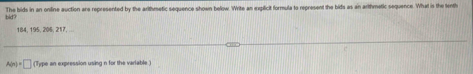 bid? The bids in an online auction are represented by the arithmetic sequence shown below. Write an explicit formula to represent the bids as an arithmetic sequence. What is the tenth
184, 195, 206, 217, ...
A(n)=□ (Type an expression using n for the variable.)