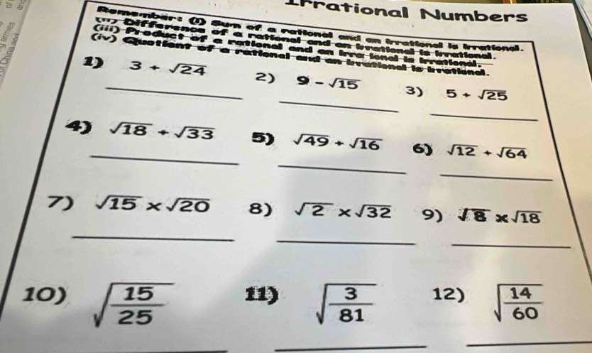 rrational Numbers 

Remember: (I) Sum of a rational and an irrational is irrational. 
Difference of a rational and an brational is brrational 
(iii) Product of a rational and an Irra ional is Irrational. 
(iv) Qustient of a rational and an bvational is brational. 
_ 
1)_ 3+sqrt(24) 2) 9-sqrt(15) 3) 5+sqrt(25)
_ 
_ 
4)_ sqrt(18)+sqrt(33) 5) sqrt(49)+sqrt(16) 6) sqrt(12)+sqrt(64)
_ 
_ 
7) sqrt(15)* sqrt(20) 8) sqrt(2)* sqrt(32) 9) sqrt(8)* sqrt(18)
_ 
_ 
10) sqrt(frac 15)25 11) sqrt(frac 3)81 12) sqrt(frac 14)60
_ 
_