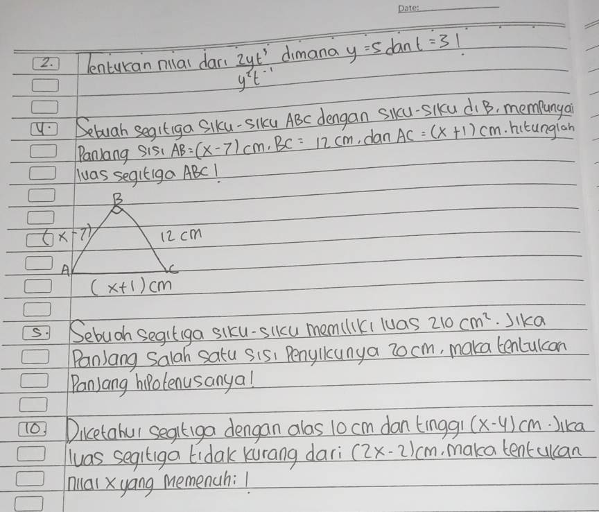 lenturan miai dar(  2yt^3/y^2t^(-1)  dimana y=5tan t=31
Sebuah segitiga Slku-Slku ABC dengan Slkcu-SIku di B, mempunya 
Panlang sisc AB=(x-7)cm, BC=12cm dan AC=(x+1)cm. hutunglah 
Wwas segitiga ABC! 
B
(x-7) 12 cm
A 
C
(x+1)cm
⑤ Sebugh Segitiga siku-slku mem(liki luas 210cm^2 Jika 
PanJang Salah satu sis, Penyllcunya 2o cm, maka tenlulcan 
PanJang hipolenusanya! 
Dicetabul segitiga dengan alas 10 cm don tingg (x-4)cm Jika 
luas segltiga lidak kurang dari (2x-2)cm make tentulcan 
hial xyang memenah:!