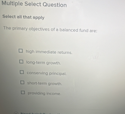 Multiple Select Question
Select all that apply
The primary objectives of a balanced fund are:
high immediate returns.
long-term growth.
conserving principal.
short-term growth.
providing income.