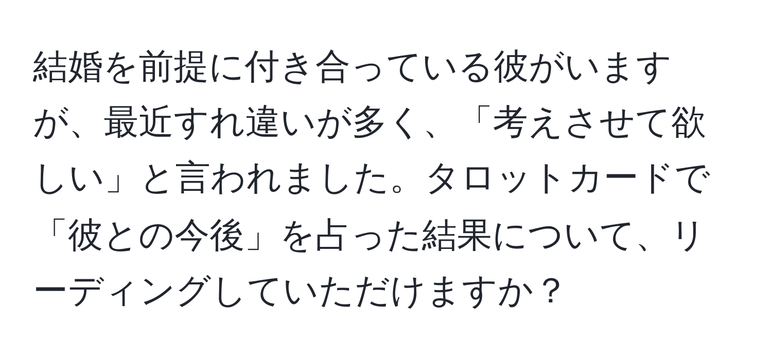 結婚を前提に付き合っている彼がいますが、最近すれ違いが多く、「考えさせて欲しい」と言われました。タロットカードで「彼との今後」を占った結果について、リーディングしていただけますか？