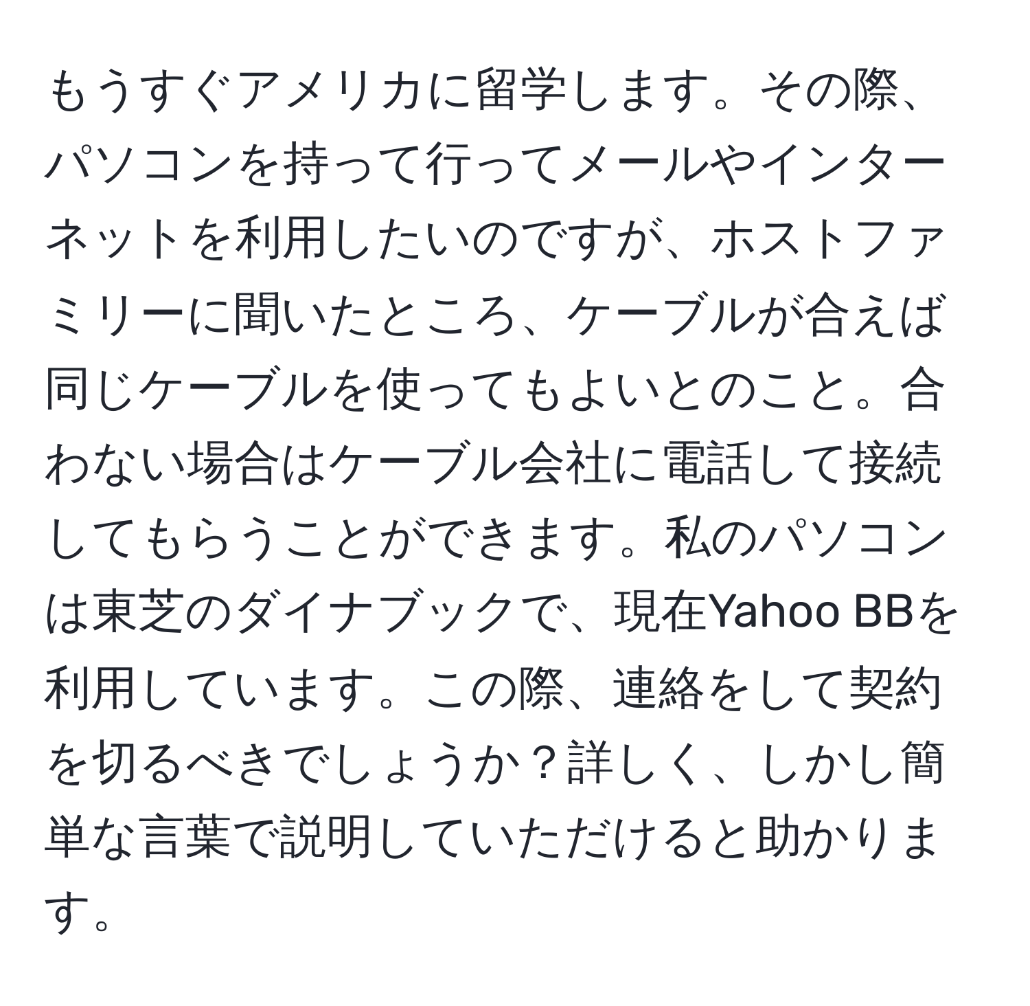 もうすぐアメリカに留学します。その際、パソコンを持って行ってメールやインターネットを利用したいのですが、ホストファミリーに聞いたところ、ケーブルが合えば同じケーブルを使ってもよいとのこと。合わない場合はケーブル会社に電話して接続してもらうことができます。私のパソコンは東芝のダイナブックで、現在Yahoo BBを利用しています。この際、連絡をして契約を切るべきでしょうか？詳しく、しかし簡単な言葉で説明していただけると助かります。