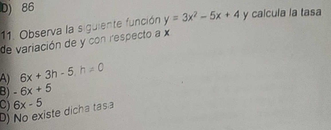 D) 86
11. Observa la siguiente función y=3x^2-5x+4 y calcula la tasa
de variación de y con respecto a x
A) 6x+3h-5 h!= 0
B) -6x+5
C) 6x-5
D) No existe dícha tasa