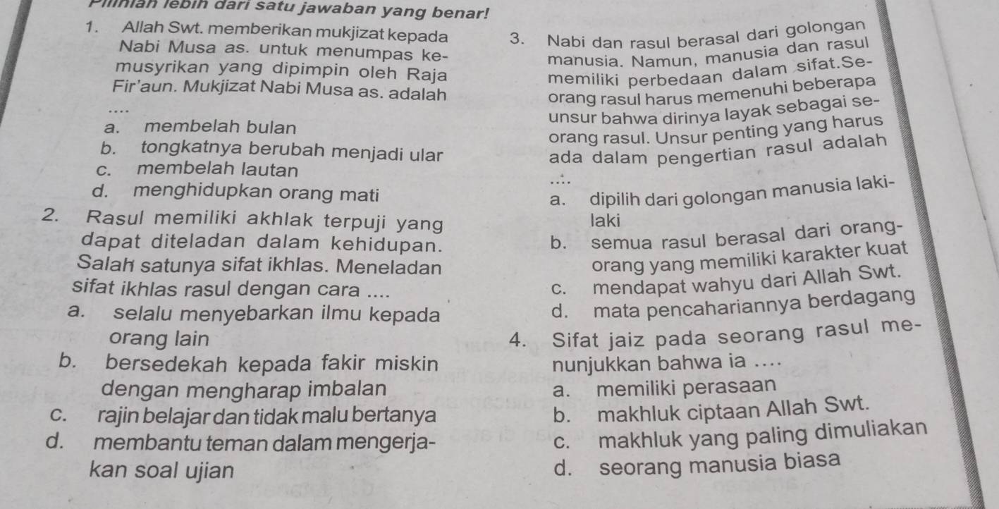 Pilnian lebin darı satu jawaban yang benar!
1. Allah Swt. memberikan mukjizat kepada 3. Nabi dan rasul berasal dari golongan
Nabi Musa as. untuk menumpas ke-
manusia. Namun, manusia dan rasul
musyrikan yang dipimpin oleh Raja memiliki perbedaan dalam sifat.Se-
Fir’aun. Mukjizat Nabi Musa as. adalah
orang rasul harus memenuhi beberapa
unsur bahwa dirinya layak sebagai se-
a. membelah bulan
orang rasul. Unsur penting yang harus
b. tongkatnya berubah menjadi ular ada dalam pengertian rasul adalah
c. membelah lautan
..:.
d. menghidupkan orang mati
a. dipilih dari golongan manusia laki-
2. Rasul memiliki akhlak terpuji yang laki
dapat diteladan dalam kehidupan.
b. semua rasul berasal dari orang-
Salah satunya sifat ikhlas. Meneladan
orang yang memiliki karakter kuat
sifat ikhlas rasul dengan cara ....
c. mendapat wahyu dari Allah Swt.
a. selalu menyebarkan ilmu kepada
d. mata pencahariannya berdagang
orang lain 4. Sifat jaiz pada seorang rasul me-
b. bersedekah kepada fakir miskin nunjukkan bahwa ia ....
dengan mengharap imbalan a. memiliki perasaan
c. rajin belajar dan tidak malu bertanya
b. makhluk ciptaan Allah Swt.
d. membantu teman dalam mengerja-
c. makhluk yang paling dimuliakan
kan soal ujian
d. seorang manusia biasa