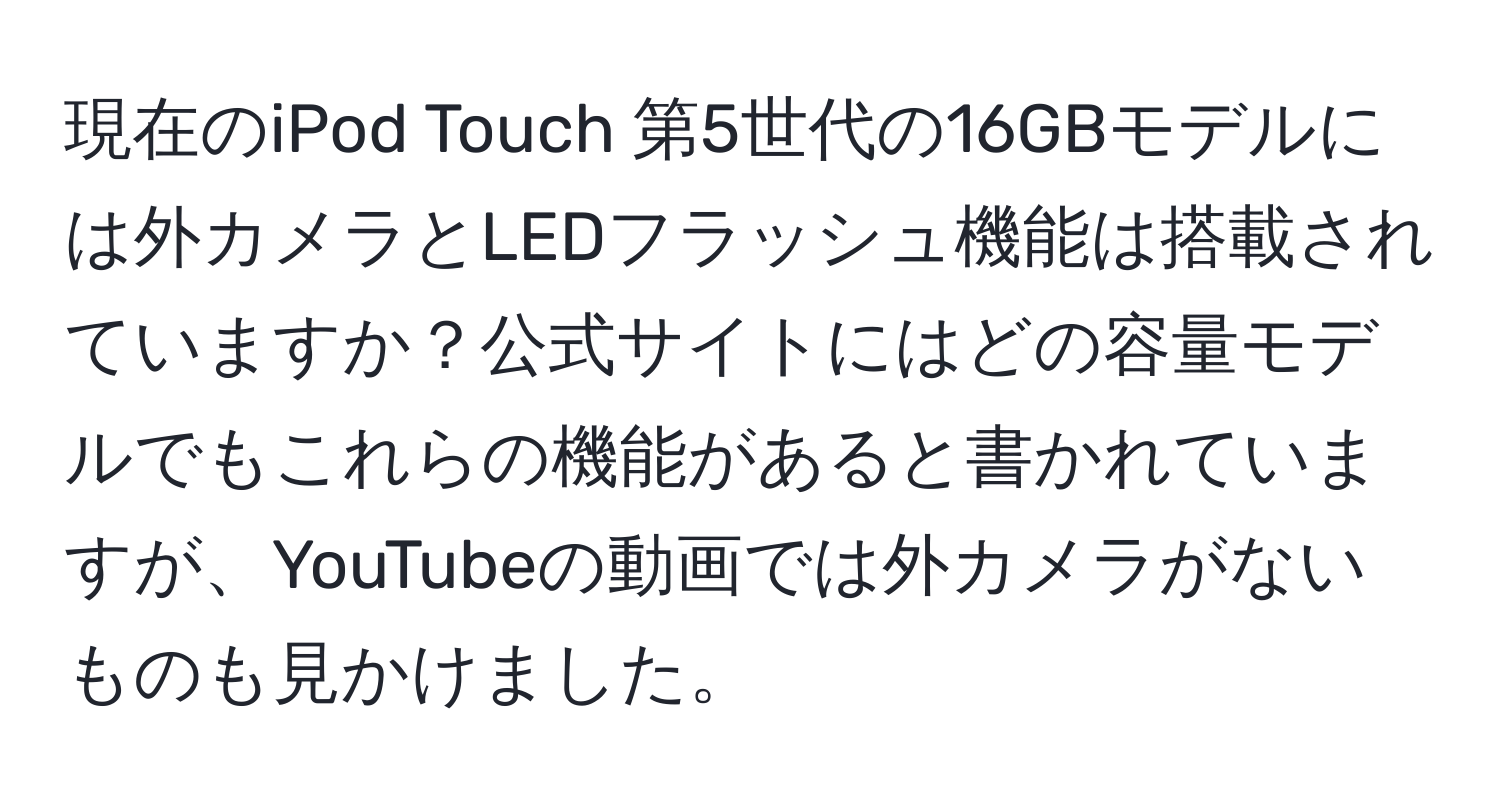 現在のiPod Touch 第5世代の16GBモデルには外カメラとLEDフラッシュ機能は搭載されていますか？公式サイトにはどの容量モデルでもこれらの機能があると書かれていますが、YouTubeの動画では外カメラがないものも見かけました。