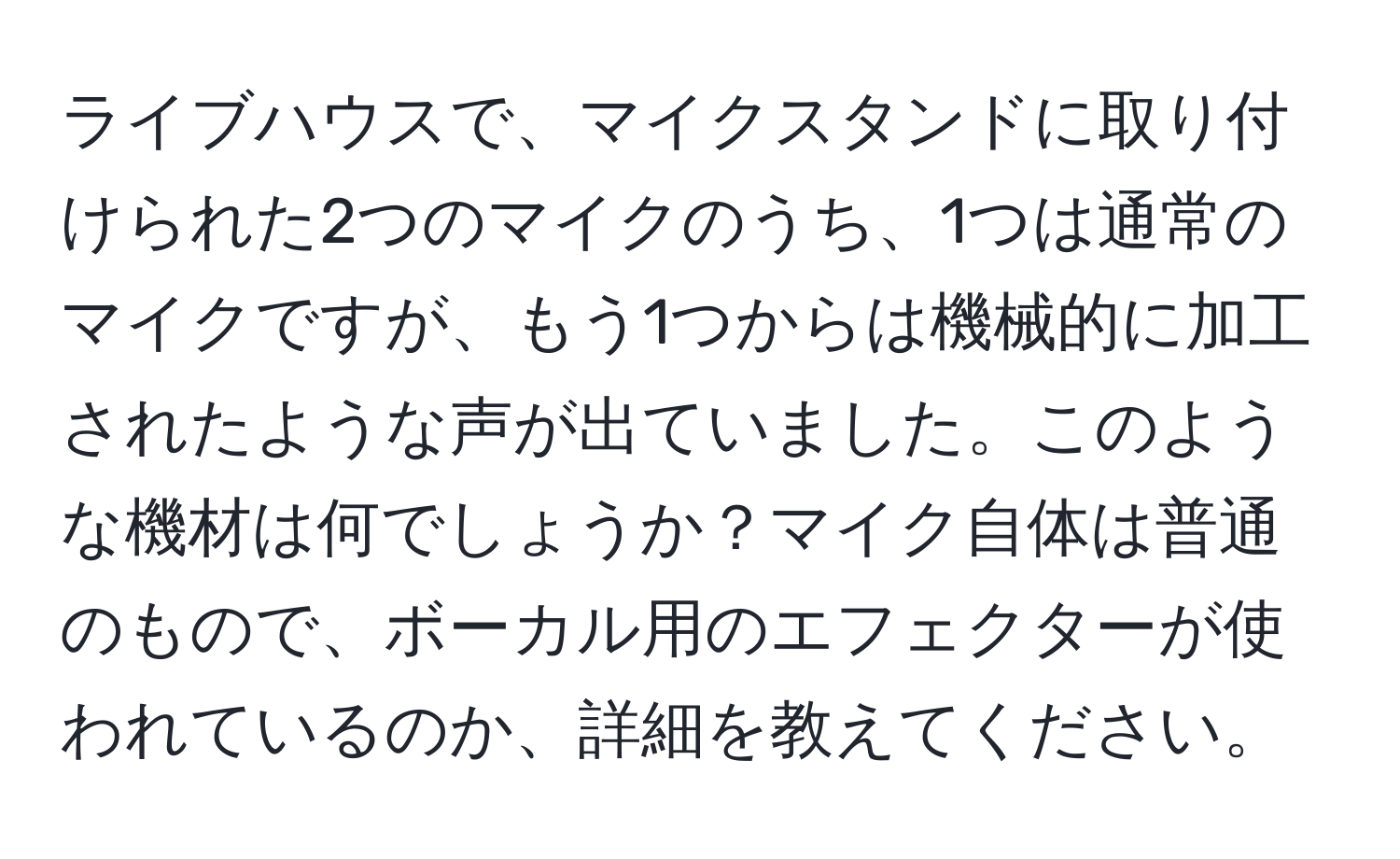 ライブハウスで、マイクスタンドに取り付けられた2つのマイクのうち、1つは通常のマイクですが、もう1つからは機械的に加工されたような声が出ていました。このような機材は何でしょうか？マイク自体は普通のもので、ボーカル用のエフェクターが使われているのか、詳細を教えてください。