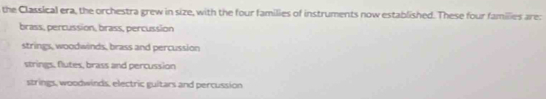 the Classical era, the orchestra grew in size, with the four families of instruments now established. These four families are:
brass, percussion, brass, percussion
strings, woodwinds, brass and percussion
strings, flutes, brass and percussion
strings, woodwinds, electric guitars and percussion
