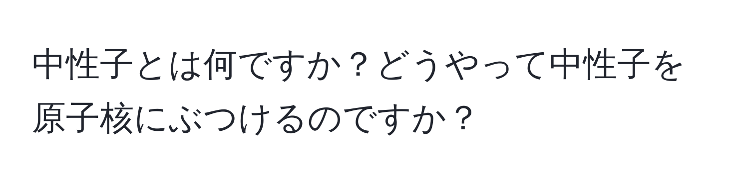 中性子とは何ですか？どうやって中性子を原子核にぶつけるのですか？