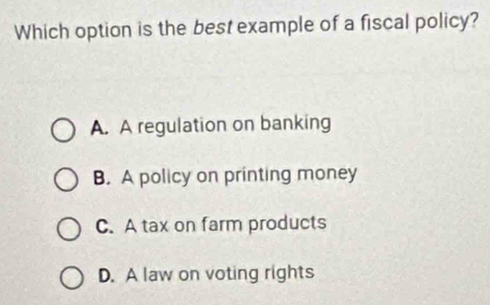 Which option is the best example of a fiscal policy?
A. A regulation on banking
B. A policy on printing money
C. A tax on farm products
D. A law on voting rights