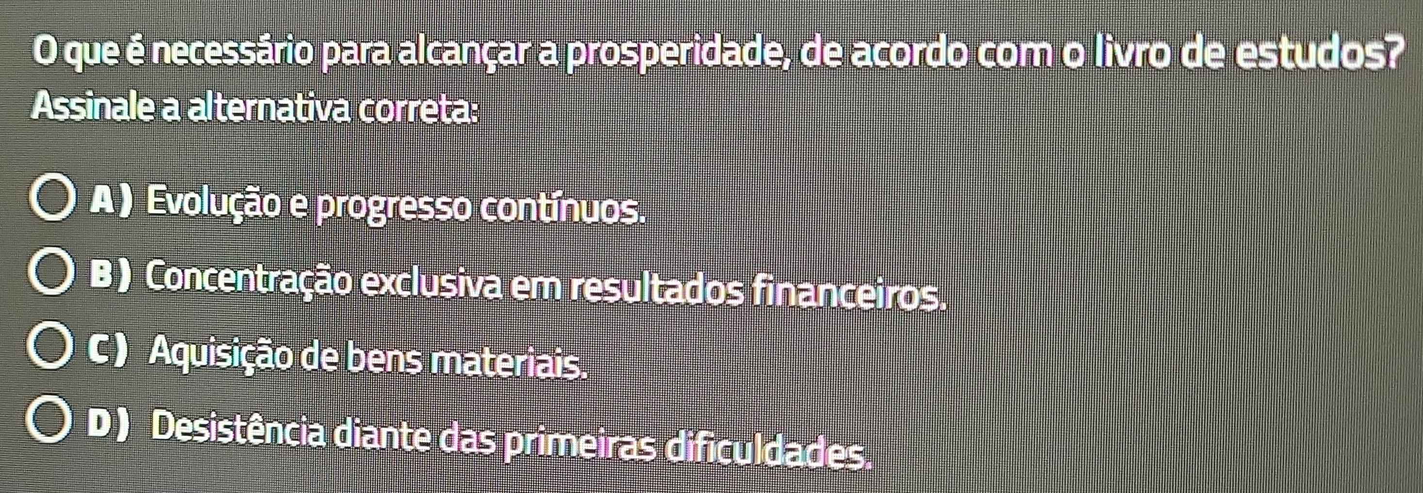 que é necessário para alcançar a prosperidade, de acordo com o livro de estudos?
Assinale a alternativa correta:
A ) Evolução e progresso contínuos.
B ) Concentração exclusiva em resultados financeiros.
C ) Aquisição de bens materiais.
D ) Desistência diante das primeiras dificuldades.