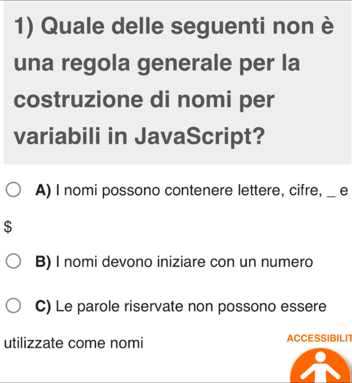 Quale delle seguenti non è
una regola generale per la
costruzione di nomi per
variabili in JavaScript?
A) I nomi possono contenere lettere, cifre, _e
$
B) I nomi devono iniziare con un numero
C) Le parole riservate non possono essere
utilizzate come nomi
ACCESSIBILIT