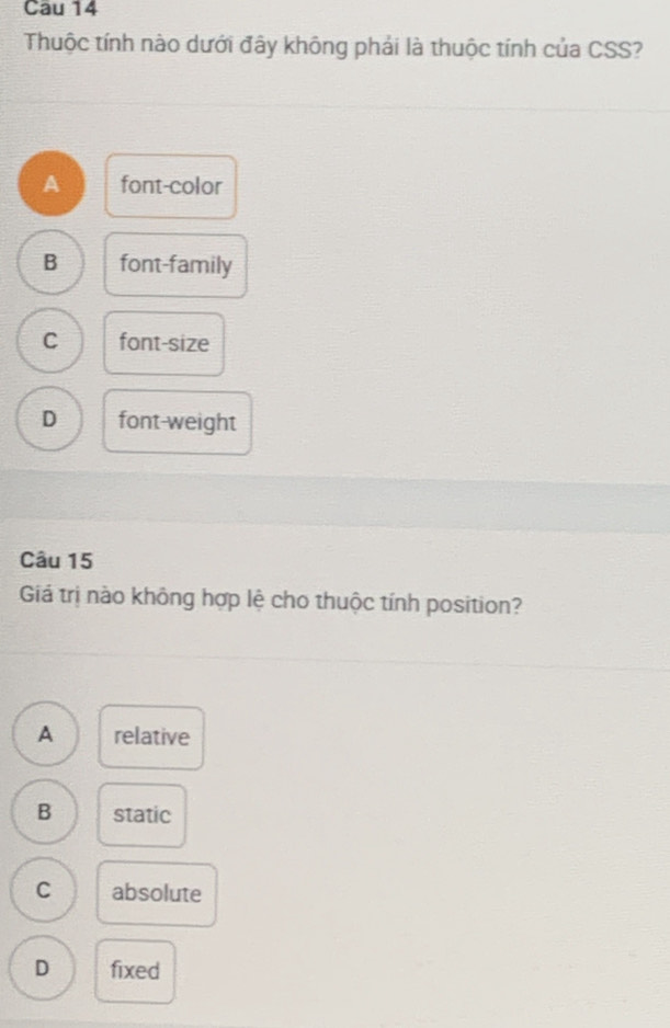 Cau 14
Thuộc tính nào dưới đây không phải là thuộc tính của CSS?
A font-color
B font-family
C font-size
D font-weight
Câu 15
Giá trị nào không hợp lệ cho thuộc tính position?
A relative
B static
C absolute
D fixed