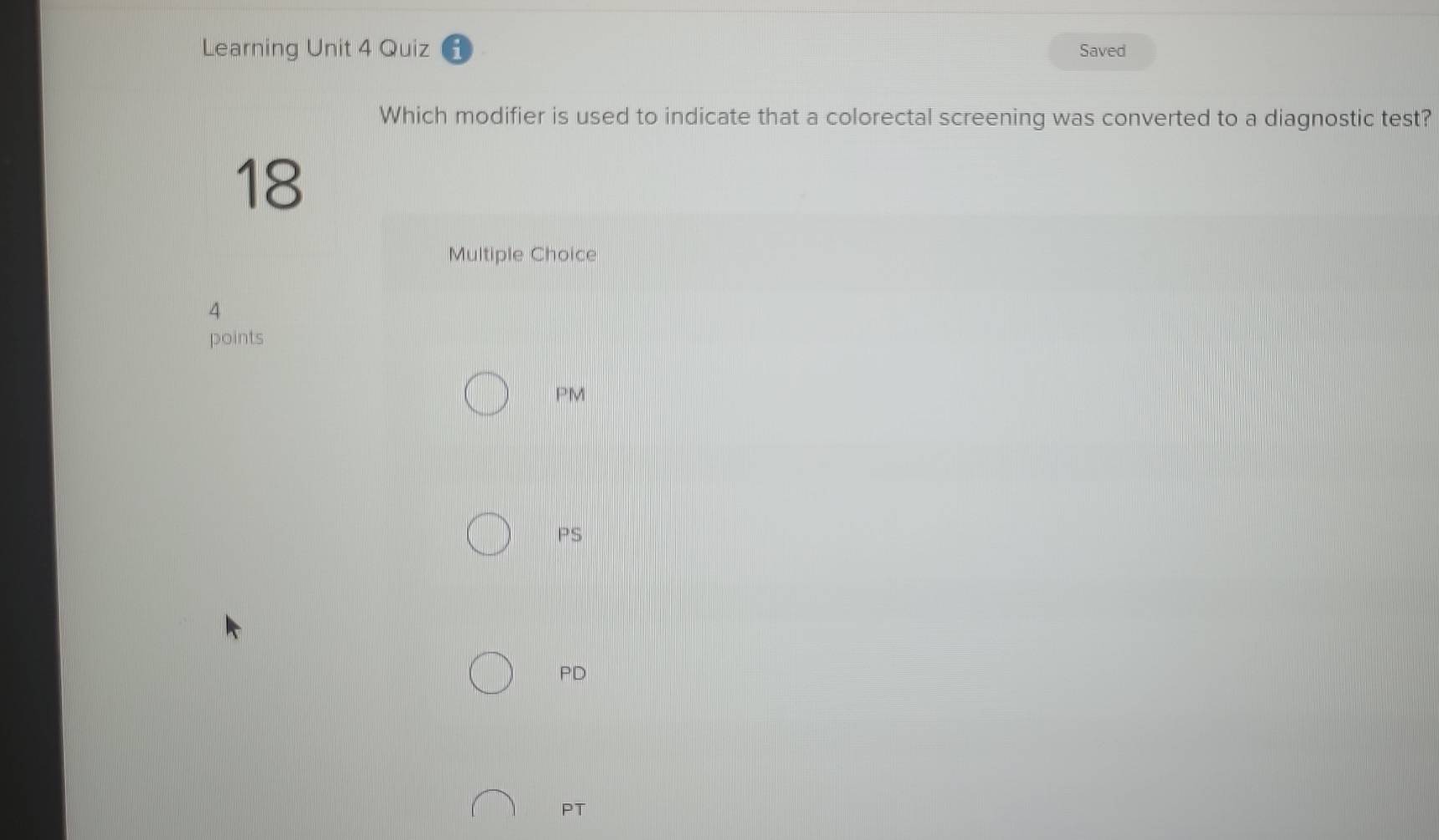 Learning Unit 4 Quiz Saved
Which modifier is used to indicate that a colorectal screening was converted to a diagnostic test?
18
Multiple Choice
4
points
PM
PS
PD
PT