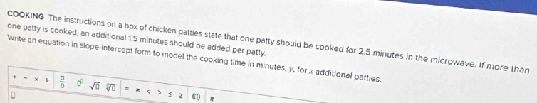 one patty is cooked, an additional 1.5 minutes should be added per patty. COOKING The instructions on a box of chicken patties state that one patty should be cooked for 2.5 minutes in the microwave. If more than 
Write an equation in slope-intercept form to model the cooking time in minutes, y, for x additional patties.
 □ /□   0° sqrt(□ )
(□)