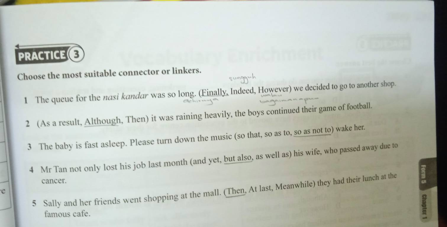 PRACTICE 
Choose the most suitable connector or linkers. 
1 The queue for the nasi kandar was so long. (Finally, Indeed, However) we decided to go to another shop. 
2 (As a result, Although, Then) it was raining heavily, the boys continued their game of football. 
3 The baby is fast asleep. Please turn down the music (so that, so as to, so as not to) wake her. 
4 Mr Tan not only lost his job last month (and yet, but also, as well as) his wife, who passed away due to 
cancer. 
5 Sally and her friends went shopping at the mall. (Then, At last, Meanwhile) they had their lunch at the 3
e 
famous cafe.