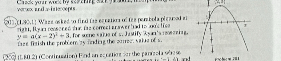 Check your work by sketching each parabon, meor
(2,3)
vertex and x-intercepts. 
201.(I.80.1) When asked to find the equation of the parabola pictured at 
right, Ryan reasoned that the correct answer had to look like
y=a(x-2)^2+3 , for some value of a. Justify Ryan’s reasoning, 
then finish the problem by finding the correct value of a. 
[202 (I.80.2) (Continuation) Find an equation for the parabola whose 
ie (-14) and Problem 201