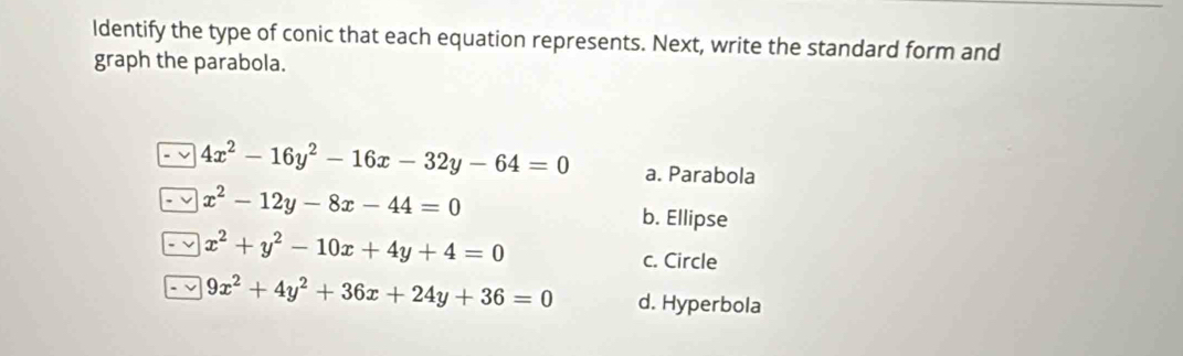 Identify the type of conic that each equation represents. Next, write the standard form and
graph the parabola.
4x^2-16y^2-16x-32y-64=0 a. Parabola
x^2-12y-8x-44=0
b. Ellipse
x^2+y^2-10x+4y+4=0
c. Circle
9x^2+4y^2+36x+24y+36=0 d. Hyperbola