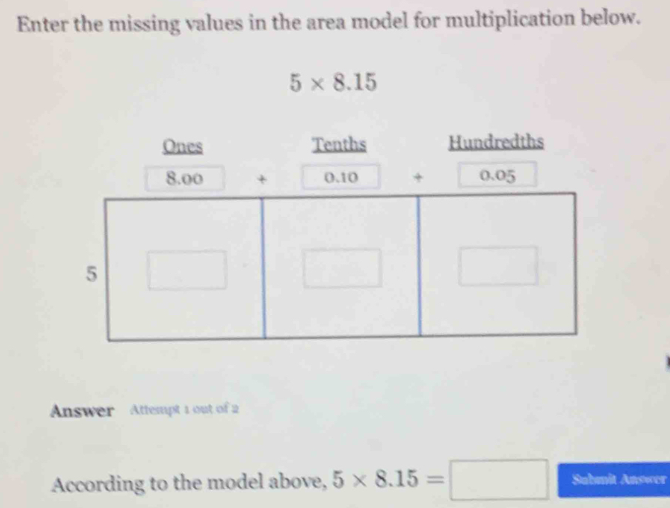 Enter the missing values in the area model for multiplication below.
5* 8.15
Answer Attempt 1 out of 2 
According to the model above, 5* 8.15=□ Submit Answer