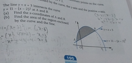 +2 ll nary points on the curve 
The line y=x+3
allled by the curve, the y-axis and the positive x-axis
y=11-(x-2)^2 intersects the curve at A and B. 
(a) Find the x-coordinates of A and B. 
(b) Find the area of the region enclosed 
by the curve and the line. 
B Y=x+3
A
y=11-(x-2)^2
0
x
195