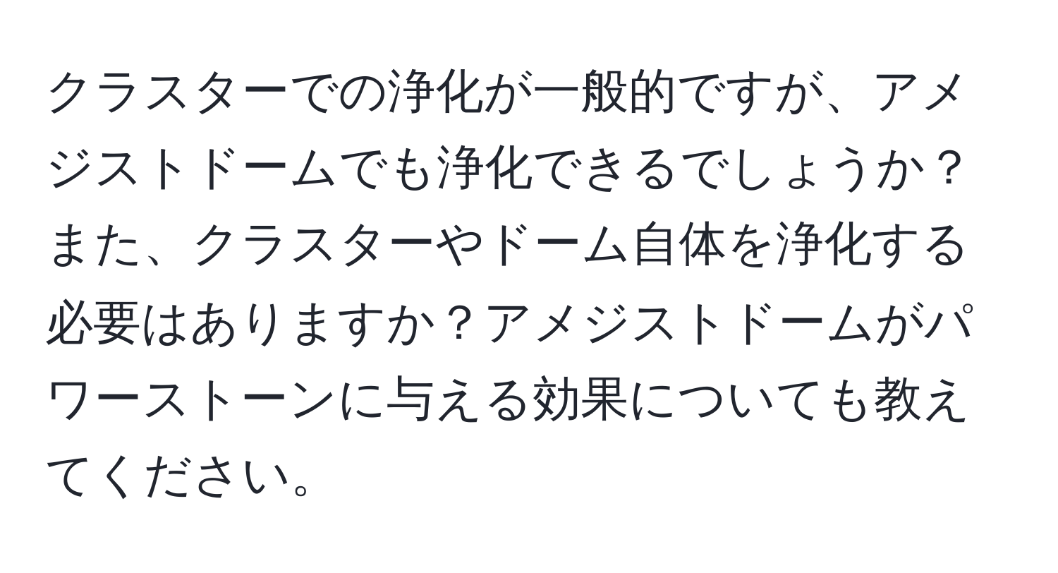 クラスターでの浄化が一般的ですが、アメジストドームでも浄化できるでしょうか？また、クラスターやドーム自体を浄化する必要はありますか？アメジストドームがパワーストーンに与える効果についても教えてください。