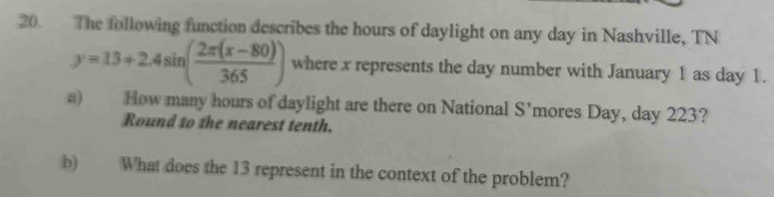 The following function describes the hours of daylight on any day in Nashville, TN
y=13+2.4sin ( (2π (x-80))/365 ) where x represents the day number with January 1 as day 1. 
a) How many hours of daylight are there on National S’mores Day, day 223? 
Round to the nearest tenth. 
b) What does the 13 represent in the context of the problem?