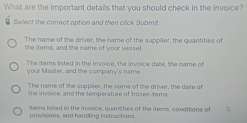 What are the important details that you should check in the Invoice?
Select the correct option and then click Submit.
The name of the driver, the name of the supplier, the quantities of
the items, and the name of your vessel.
The items listed in the invoice, the invoice date, the name of
your Master, and the company's name.
The name of the supplier, the name of the driver, the date of
the invoice, and the temperature of frozen items.
Items listed in the invoice, quantities of the items, conditions of
provisions, and handling instructions.