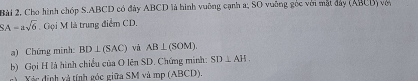 Cho hình chóp S. ABCD có đáy ABCD là hình vuông cạnh a; SO vuông góc với mặt đảy (ABCD) với
SA=asqrt(6). Gọi M là trung điểm CD. 
a) Chứng minh: BD⊥ (SAC) và AB⊥ (SOM). 
b) Gọi H là hình chiếu của O lên SD. Chứng minh: SD⊥ AH. 
c) Xác định và tính góc giữa SM và mp (ABCD).