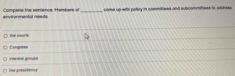 Complete the sentence. Members of _come up with policy in committees and subcommittees to address
environmental needs.
the courts
Congress
interest groups
the presidency