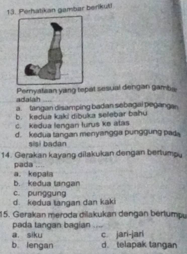 Perhatikan gambar berikut!
Pernyataan yang tepat sesual dengan gamba
adalah
a. tangan disamping badan sebagal pegangan
b. kedua kaki dibuka selebar bahu
c. kedua lengan lurus ke atas
d. kedua tangan menyangga punggung pada
sisi badan
14. Gerakan kayang dilakukan dengan bertumpu
pada ....
a， kepala
b. kedua tangan
c. punggung
d. kedua tangan dan kaki
15. Gerakan meroda dilakukan dengan bértumpu
pada tangan bagian ....
a. siku c. jari-jari
b lengan d. telapak tangan