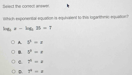 Select the correct answer.
Which exponential equation is equivalent to this logarithmic equation?
log _5x-log _525=7
A. 5^5=x
B. 5^9=x
C. 7^5=x
D. 7^9=x