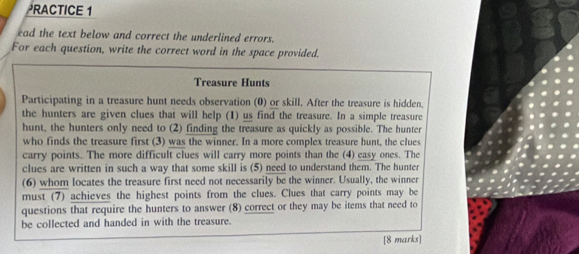 PRACTICE 1 
ead the text below and correct the underlined errors. 
For each question, write the correct word in the space provided. 
Treasure Hunts 
Participating in a treasure hunt needs observation (0) or skill. After the treasure is hidden. 
the hunters are given clues that will help (1) us find the treasure. In a simple treasure 
hunt, the hunters only need to (2) finding the treasure as quickly as possible. The hunter 
who finds the treasure first (3) was the winner. In a more complex treasure hunt, the clues 
carry points. The more difficult clues will carry more points than the (4) easy ones. The 
clues are written in such a way that some skill is (5) need to understand them. The hunter 
(6) whom locates the treasure first need not necessarily be the winner. Usually, the winner 
must (7) achieves the highest points from the clues. Clues that carry points may be 
questions that require the hunters to answer (8) correct or they may be items that need to 
be collected and handed in with the treasure. 
[8 marks]