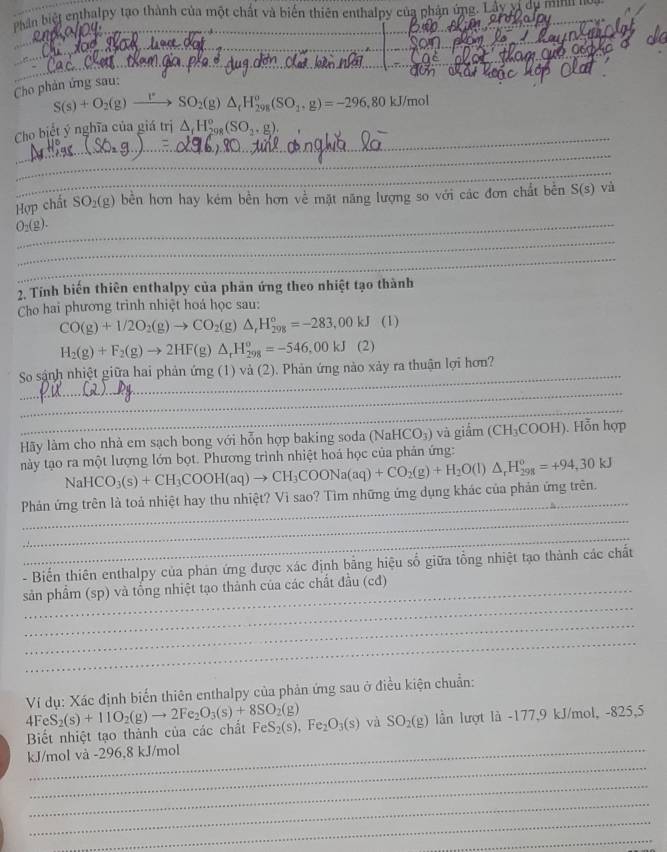 Phần biệt enthalpy tạo thành của một chất và biển thiên enthalpy của phận ứng. Lây vị dự minn n 
_
_
__
Cho phản ứng sau:
S(s)+O_2(g)_ r SO_2(g)△ _tH_(298)^o(SO_1,g)=-296,80kJ/mol
_
Cho biệt ý nghĩa của giá trị △ _fH_(298)°(SO_2.g)
_
_
Hợp chất SO_2(g) bền hơn hay kém bền hơn về mặt năng lượng so với các đơn chất bên S(s) và
_ O_2(g).
_
_
2. Tính biến thiên enthalpy của phản ứng theo nhiệt tạo thành
Cho hai phương trình nhiệt hoá học sau:
CO(g)+1/2O_2(g)to CO_2(g)△ ,H_(298)°=-283,00kJ(1)
H_2(g)+F_2(g)to 2HF (g) △ _rH_(298)^o=-546,00kJ(2)
_
So sánh nhiệt giữa hai phản ứng (1) và (2). Phản ứng nào xảy ra thuận lợi hơn?
_
_
Hãy làm cho nhà em sạch bong với hỗn hợp baking soda (NaHCO_3) và giầm (CH_3COOH) ). Hỗn hợp
này tạo ra một lượng lớn bọt. Phương trình nhiệt hoá học của phản ứng:
_
Phản ứng trên là toả nhiệt hay thu nhiệt? Vì sao? Tìm những ứng dụng khác của phản ứng trên. NaHCO_3(s)+CH_3COOH(aq)to CH_3COONa(aq)+CO_2(g)+H_2O(l)△ _rH_(298)^o=+94,30kJ
_
_
- Biến thiên enthalpy của phản ứng được xác định bằng hiệu số giữa tổng nhiệt tạo thành các chất
_
sản phẩm (sp) và tổng nhiệt tạo thành của các chất đầu (cđ)
_
_
Ví dụ: Xác định biến thiên enthalpy của phản ứng sau ở điều kiện chuẩn:
Biết nhiệt tạo thành của các chất 4FeS_2(s)+11O_2(g)to 2Fe_2O_3(s)+8SO_2(g) FeS_2(s),Fe_2O_3(s) và SO_2(g) lần lượt là -177,9 kJ/mol, -825,5
_
kJ/mol và -296,8 kJ/mol
_
_
_
_