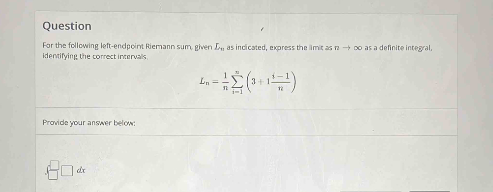 Question 
For the following left-endpoint Riemann sum, given L_n as indicated, express the limit as nto ∈fty as a definite integral, 
identifying the correct intervals.
L_n= 1/n sumlimits _(i=1)^n(3+1 (i-1)/n )
Provide your answer below:
∈t _(□)^(□)□ dx