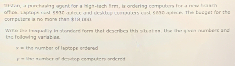 Tristan, a purchasing agent for a high-tech firm, is ordering computers for a new branch 
office. Laptops cost $930 apiece and desktop computers cost $650 apiece. The budget for the 
computers is no more than $18,000. 
Write the inequality in standard form that describes this situation. Use the given numbers and 
the following variables.
x= the number of laptops ordered
y= the number of desktop computers ordered