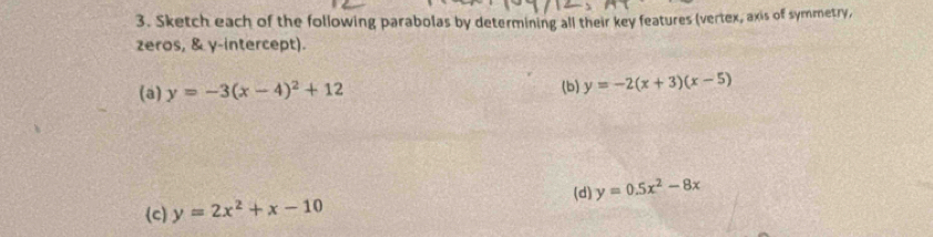 Sketch each of the following parabolas by determining all their key features (vertex, axis of symmetry, 
zeros, & γ -intercept). 
(a) y=-3(x-4)^2+12 (b) y=-2(x+3)(x-5)
(d) y=0.5x^2-8x
(c) y=2x^2+x-10