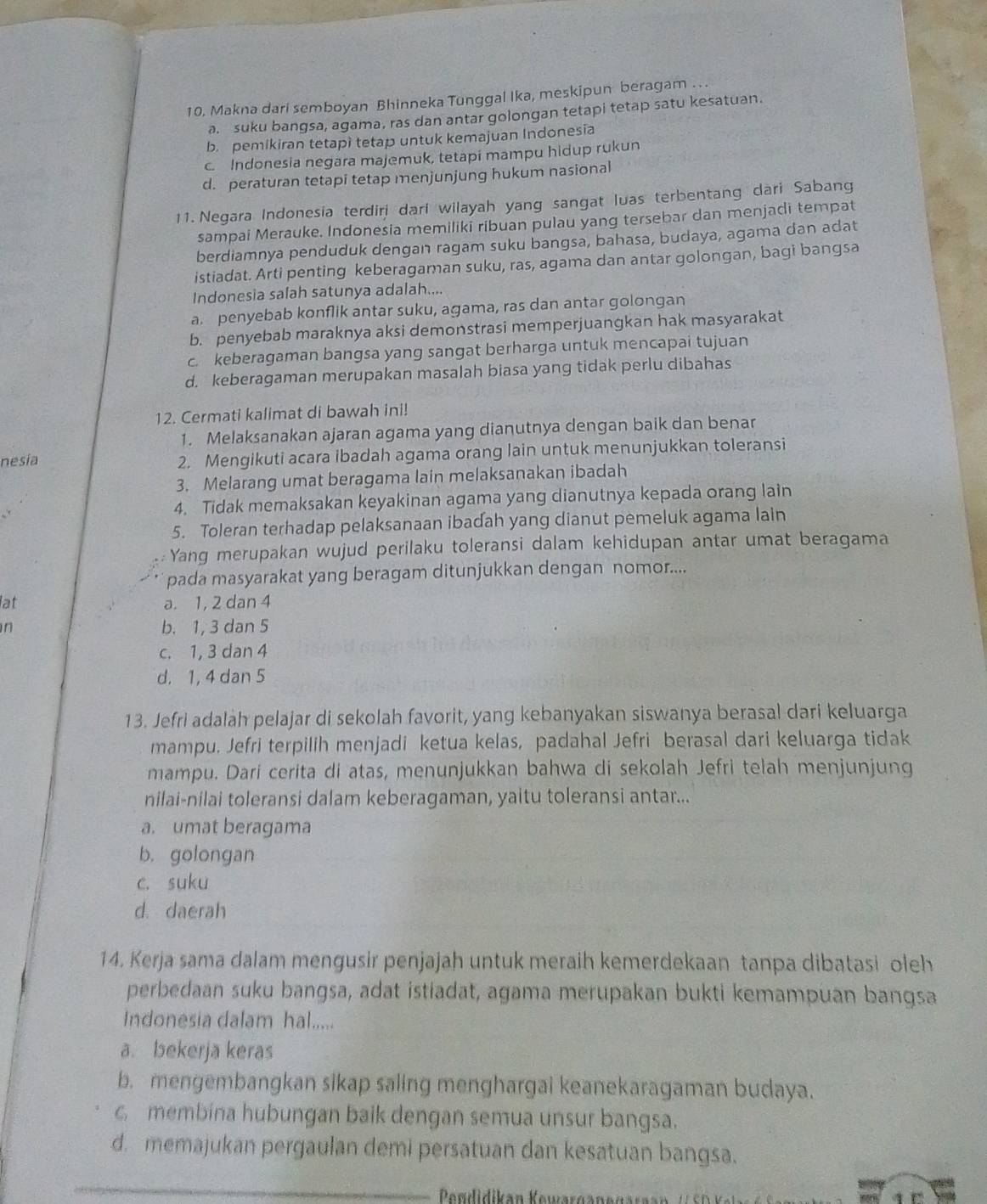 Makna dari semboyan Bhinneka Tunggal Ika, meskipun beragam . . .
a. suku bangsa, agama, ras dan antar golongan tetapi tetap satu kesatuan.
b. pemikiran tetapì tetap untuk kemajuan Indonesia
c Indonesia negara majemuk, tetapi mampu hidup rukun
d. peraturan tetapi tetap menjunjung hukum nasional
11. Negara Indonesia terdirj dari wilayah yang sangat luas terbentang dari Sabang
sampai Merauke. Indonesia memiliki ribuan pulau yang tersebar dan menjadi tempat
berdiamnya penduduk dengan ragam suku bangsa, bahasa, budaya, agama dan adat
istiadat. Arti penting keberagaman suku, ras, agama dan antar golongan, bagi bangsa
Indonesia salah satunya adalah....
a. penyebab konflik antar suku, agama, ras dan antar golongan
b. penyebab maraknya aksi demonstrasi memperjuangkan hak masyarakat
c keberagaman bangsa yang sangat berharga untuk mencapai tujuan
d. keberagaman merupakan masalah biasa yang tidak perlu dibahas
12. Cermati kalimat di bawah ini!
1. Melaksanakan ajaran agama yang dianutnya dengan baik dan benar
nesia 2. Mengikuti acara ibadah agama orang lain untuk menunjukkan toleransi
3. Melarang umat beragama lain melaksanakan ibadah
4. Tidak memaksakan keyakinan agama yang dianutnya kepada orang lain
5. Toleran terhadap pelaksanaan ibadah yang dianut pemeluk agama lain
Yang merupakan wujud perilaku toleransi dalam kehidupan antar umat beragama
pada masyarakat yang beragam ditunjukkan dengan nomor....
lat a. 1, 2 dan 4
n b. 1, 3 dan 5
c. 1, 3 dan 4
d. 1, 4 dan 5
13. Jefri adalah pelajar di sekolah favorit, yang kebanyakan siswanya berasal dari keluarga
mampu. Jefri terpilih menjadi ketua kelas, padahal Jefri berasal dari keluarga tidak
mampu. Dari cerita di atas, menunjukkan bahwa di sekolah Jefri telah menjunjung
nilai-nilai toleransi dalam keberagaman, yaitu toleransi antar...
a. umat beragama
b. golongan
c. suku
d. daerah
14. Kerja sama dalam mengusir penjajah untuk meraih kemerdekaan tanpa dibatasi oleh
perbedaan suku bangsa, adat istiadat, agama merupakan bukti kemampuan bangsa
Indonesia dalam hal.....
a bekerja keras
b. mengembangkan sikap saling menghargai keanekaragaman budaya.
c. membina hubungan baik dengan semua unsur bangsa.
d. memajukan pergaulan demi persatuan dan kesatuan bangsa.
Pdidikan Kewargan e gara an    e