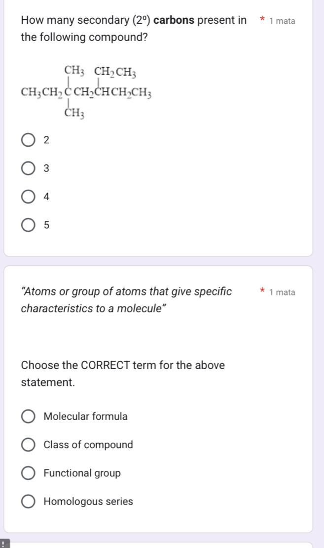 How many secondary (2°) carbons present in * 1 mata
the following compound?
CH_3CH_2beginarrayl CH_3CH_2CH_3 CH_3endarray.
2
3
4
5
“Atoms or group of atoms that give specific 1 mata
characteristics to a molecule”
Choose the CORRECT term for the above
statement.
Molecular formula
Class of compound
Functional group
Homologous series