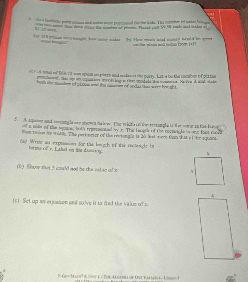 ou 
4. As a hintday purry plams and audas were pusshased for the kids. The number of sodes boughs 
was twe mast tha thee times the number of pizzas, Pizzas cost 59.50 each and sodas c
$1 T9 withh 
(4) If 8 pinmes ware hought, how many sodas (b) How much total money would be spen 
ware bought? 
on the pizaa and sodas from (a)? 
(4) A toal of $68.75 was spent on pizza and sodas at the party. Let n be the number of pizzas 
purchased. Ses up an equation involving n that models the scenario. Solve it and state 
both the number of pizzas and the number of sodas that were bought. 
5. A aquare and rectangle are shown below. The width of the rectangle is the same as the leng 
of a side of the square, both represented by x. The length of the rectangle is one foot more 
than twice its width. The perimeter of the rectangle is 26 feet more than that of the square. 
(s) Write an expression for the length of the rectangle in 
terms of x. Label on the drawing. 
(b) Show that 5 could not be the value of x. 
(c) Set up an equation and solve it to find the value of x.
Gr=M410° 8, Un7 1 - The Algebra up One Variable - Lessen 9