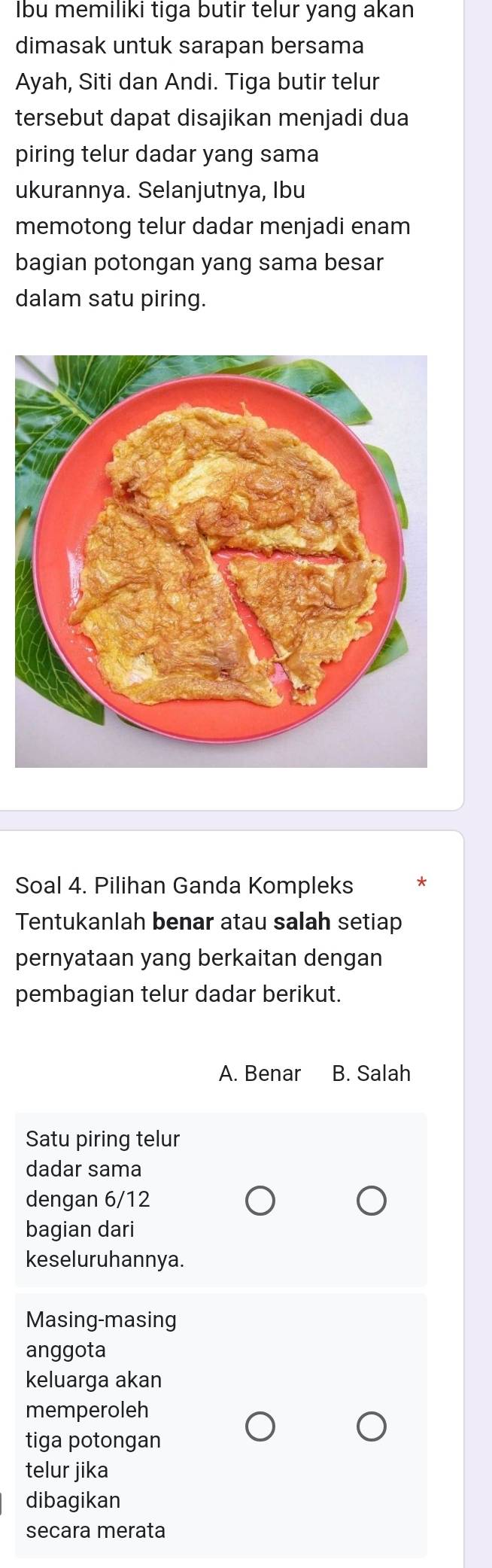 bu memiliki tiga butir telur yang akan
dimasak untuk sarapan bersama
Ayah, Siti dan Andi. Tiga butir telur
tersebut dapat disajikan menjadi dua
piring telur dadar yang sama
ukurannya. Selanjutnya, Ibu
memotong telur dadar menjadi enam
bagian potongan yang sama besar
dalam satu piring.
Soal 4. Pilihan Ganda Kompleks
Tentukanlah benar atau salah setiap
pernyataan yang berkaitan dengan
pembagian telur dadar berikut.
A. Benar B. Salah
Satu piring telur
dadar sama
dengan 6/12
bagian dari
keseluruhannya.
Masing-masing
anggota
keluarga akan
memperoleh
tiga potongan
telur jika
dibagikan
secara merata