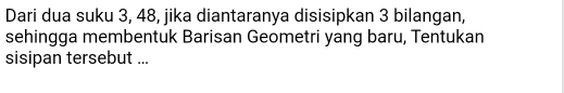 Dari dua suku 3, 48, jika diantaranya disisipkan 3 bilangan, 
sehingga membentuk Barisan Geometri yang baru, Tentukan 
sisipan tersebut ...