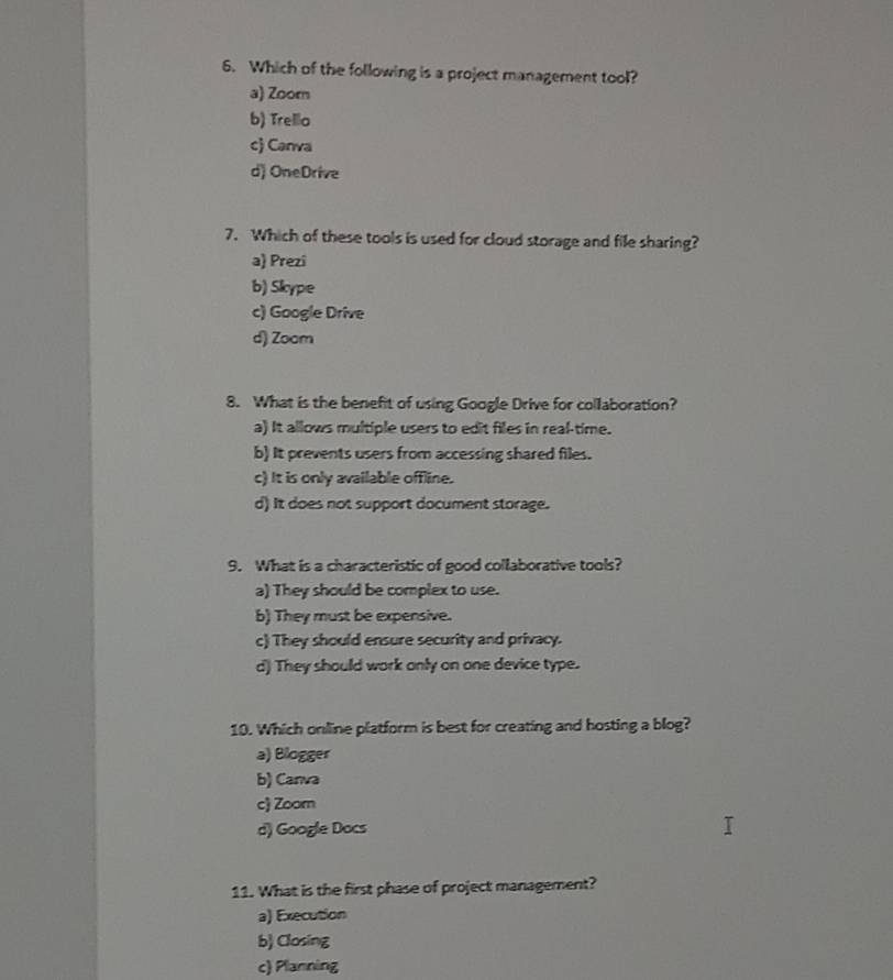 Which of the following is a project management tool?
a) Zoorn
b) Trello
c) Canva
d) OneDrive
7. Which of these tools is used for cloud storage and file sharing?
a) Prezi
b) Skype
c) Google Drive
d) Zoom
8. What is the benefit of using Google Drive for collaboration?
a) It allows multiple users to edit files in real-time.
b) It prevents users from accessing shared files.
c) It is only available offline.
d) It does not support document storage.
9. What is a characteristic of good collaborative tools?
a) They should be complex to use.
b) They must be expensive.
c) They should ensure security and privacy.
d) They should work only on one device type.
10. Which online platform is best for creating and hosting a blog?
a) Blogger
b) Canva
c Zoorn
d) Google Docs
11. What is the first phase of project management?
a) Execution
b) Closing
c) Planning