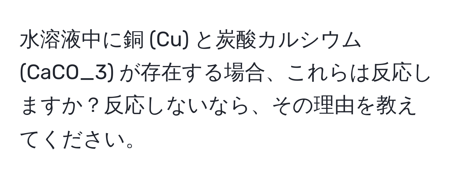 水溶液中に銅 (Cu) と炭酸カルシウム (CaCO_3) が存在する場合、これらは反応しますか？反応しないなら、その理由を教えてください。