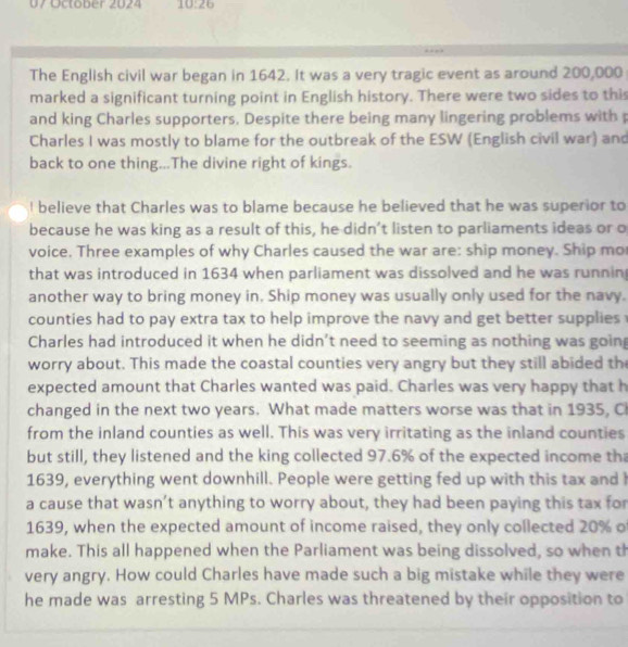 October 2024 10:26 
The English civil war began in 1642. It was a very tragic event as around 200,000
marked a significant turning point in English history. There were two sides to this 
and king Charles supporters. Despite there being many lingering problems with p 
Charles I was mostly to blame for the outbreak of the ESW (English civil war) and 
back to one thing...The divine right of kings. 
I believe that Charles was to blame because he believed that he was superior to 
because he was king as a result of this, he didn’t listen to parliaments ideas or o 
voice. Three examples of why Charles caused the war are: ship money. Ship mo 
that was introduced in 1634 when parliament was dissolved and he was runnin 
another way to bring money in. Ship money was usually only used for the navy. 
counties had to pay extra tax to help improve the navy and get better supplies 
Charles had introduced it when he didn't need to seeming as nothing was goin 
worry about. This made the coastal counties very angry but they still abided th 
expected amount that Charles wanted was paid. Charles was very happy that h 
changed in the next two years. What made matters worse was that in 1935, Ci 
from the inland counties as well. This was very irritating as the inland counties 
but still, they listened and the king collected 97.6% of the expected income th
1639, everything went downhill. People were getting fed up with this tax and 
a cause that wasn’t anything to worry about, they had been paying this tax for 
1639, when the expected amount of income raised, they only collected 20% o 
make. This all happened when the Parliament was being dissolved, so when th 
very angry. How could Charles have made such a big mistake while they were 
he made was arresting 5 MPs. Charles was threatened by their opposition to