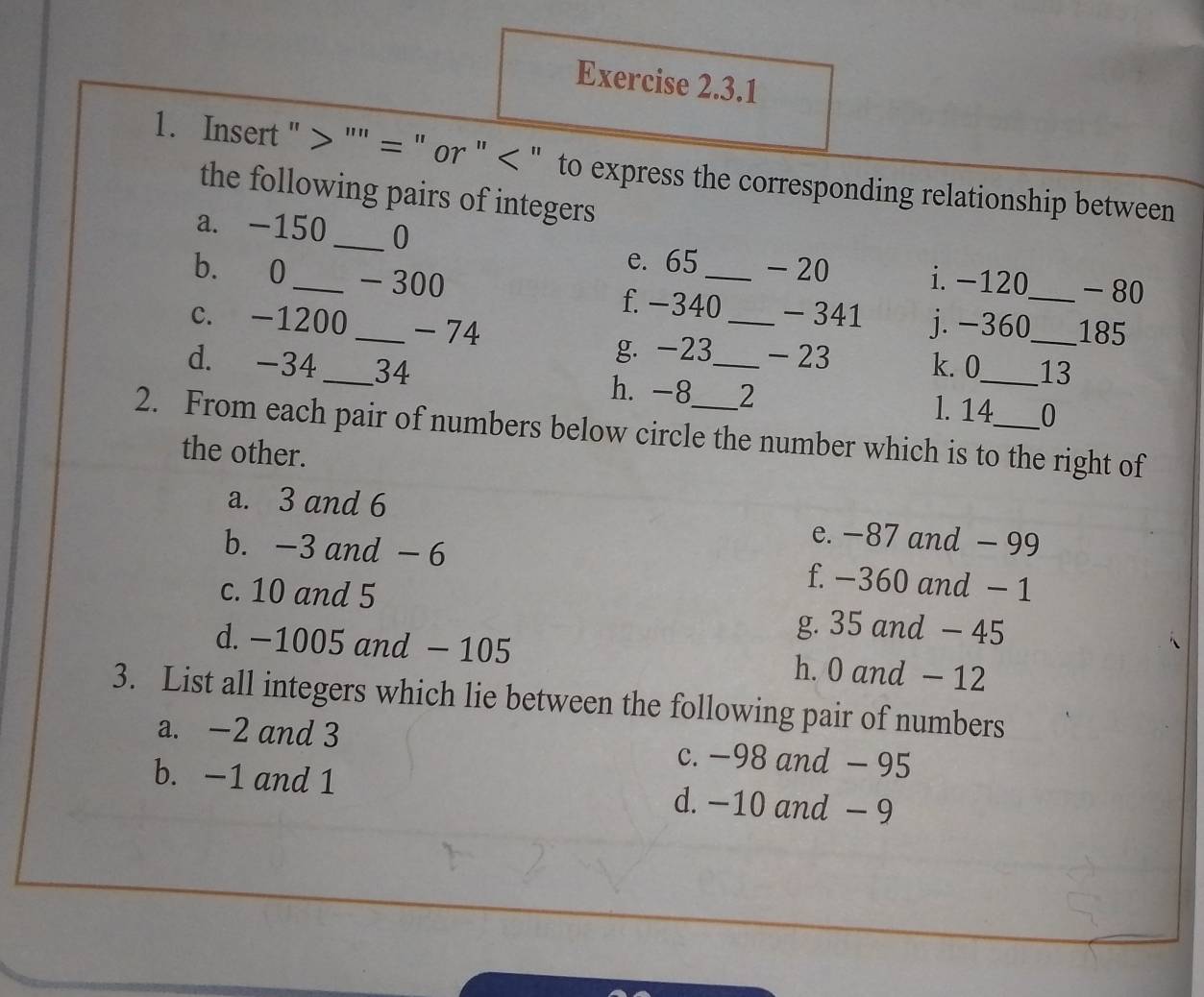 Insert " > "" = " or " " to express the corresponding relationship between
the following pairs of integers
a. -150_  0
e. 65 - 20 i. −120 - 80
b. 0 _ - 300 f. -340 _ - 341 j. -360 __ 185
c. -1200 _ -74
g. -23 - 23 k. 0 _ 13
d. -34 _ 34 h. -8 _ 2
l. 14 0
2. From each pair of numbers below circle the number which is to the right of
the other.
a. 3 and 6 e. −87 and - 99
b. -3 and - 6 f. −360 and − 1
c. 10 and 5
g. 35 and - 45
d. −1005 and - 105 h. 0 and - 12
3. List all integers which lie between the following pair of numbers
a. -2 and 3 c. −98 and - 95
b. -1 and 1 d. −10 and - 9