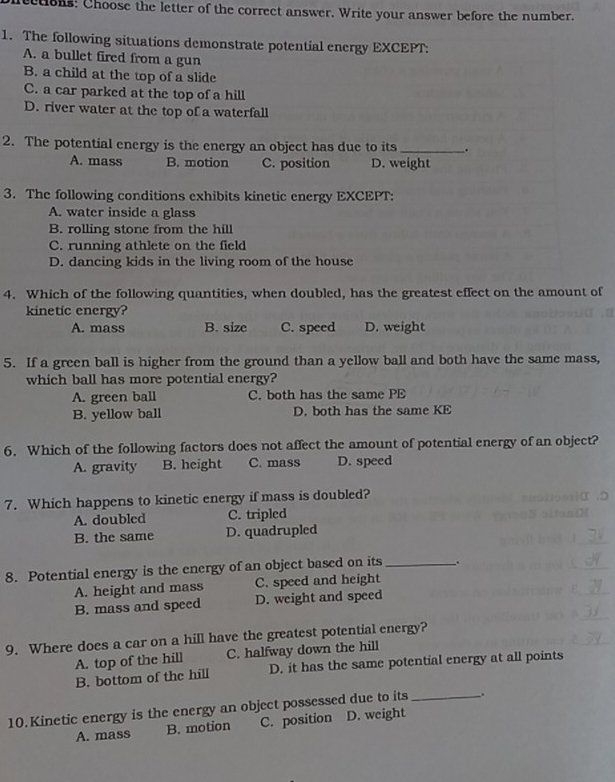 ctions: Choose the letter of the correct answer. Write your answer before the number.
1. The following situations demonstrate potential energy EXCEPT:
A. a bullet fired from a gun
B. a child at the top of a slide
C. a car parked at the top of a hill
D. river water at the top of a waterfall
2. The potential energy is the energy an object has due to its_ .
A. mass B. motion C. position D. weight
3. The following conditions exhibits kinetic energy EXCEPT:
A. water inside a glass
B. rolling stone from the hill
C. running athlete on the field
D. dancing kids in the living room of the house
4. Which of the following quantities, when doubled, has the greatest effect on the amount of
kinetic energy?
A. mass B. size C. speed D. weight
5. If a green ball is higher from the ground than a yellow ball and both have the same mass,
which ball has more potential energy?
A. green ball C. both has the same PE
B. yellow ball D. both has the same KE
6. Which of the following factors does not affect the amount of potential energy of an object?
A. gravity B. height C. mass D. speed
7. Which happens to kinetic energy if mass is doubled?
A. doubled C. tripled
B. the same D. quadrupled
8. Potential energy is the energy of an object based on its _.
A. height and mass C. speed and height
B. mass and speed D. weight and speed
9. Where does a car on a hill have the greatest potential energy?
A. top of the hill C. halfway down the hill
B. bottom of the hill D. it has the same potential energy at all points
10. Kinetic energy is the energy an object possessed due to its_ ..
A. mass B. motion C. position D. weight